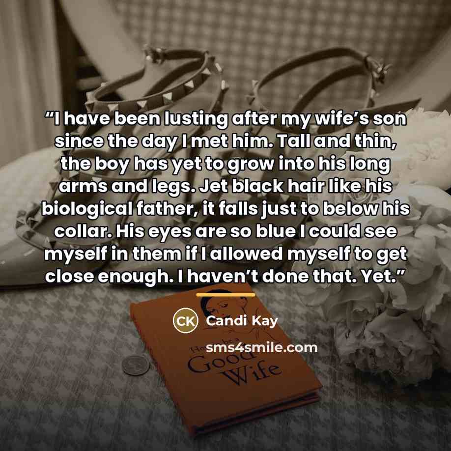 “I have been lusting after my wife’s son since the day I met him. Tall and thin, the boy has yet to grow into his long arms and legs. Jet black hair like his biological father, it falls just to below his collar. His eyes are so blue I could see myself in them if I allowed myself to get close…” quote by Candi Kay