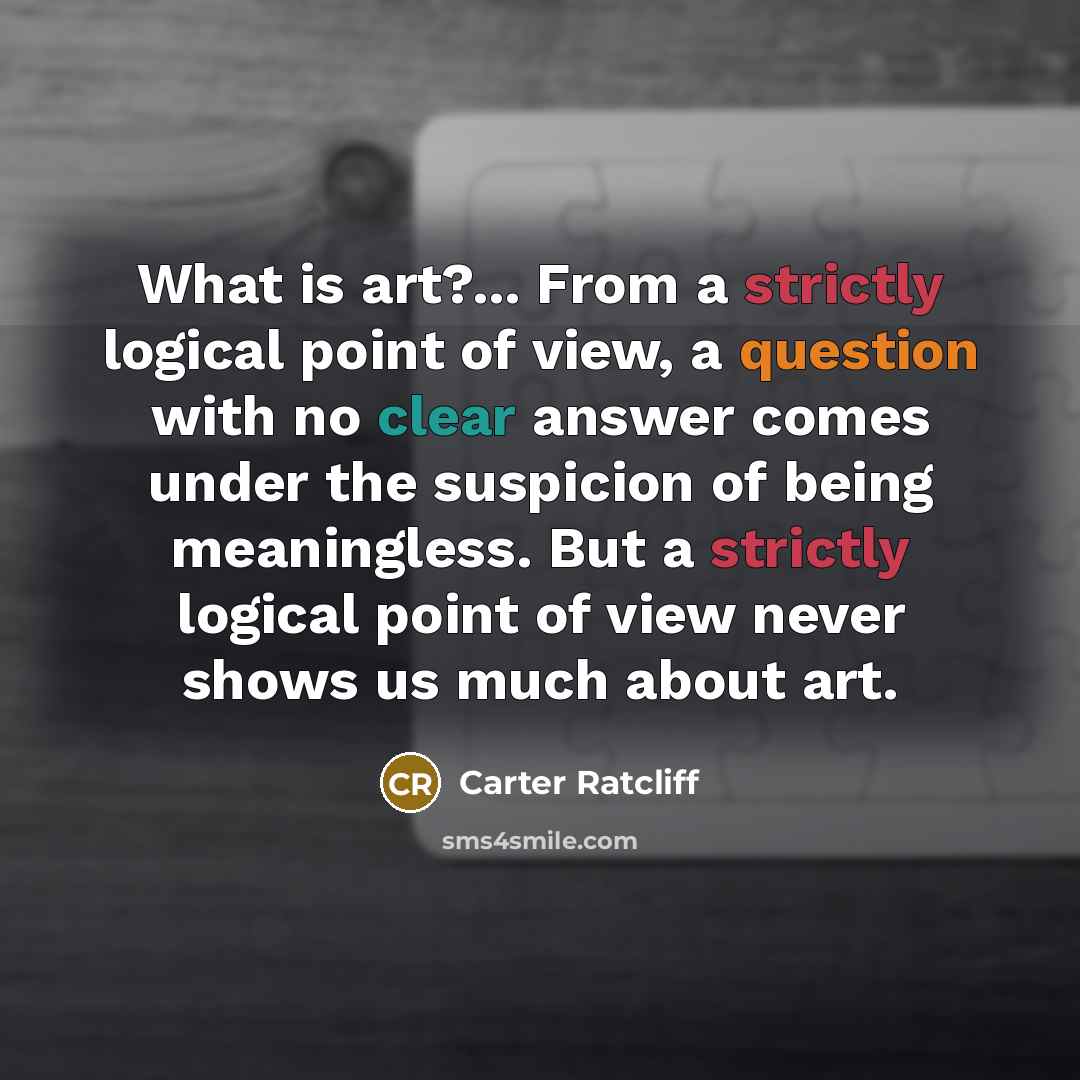 “What is art?... From a strictly logical point of view, a question with no clear answer comes under the suspicion of being meaningless. But a strictly logical point of view never shows us much about art.” quote by Carter Ratcliff