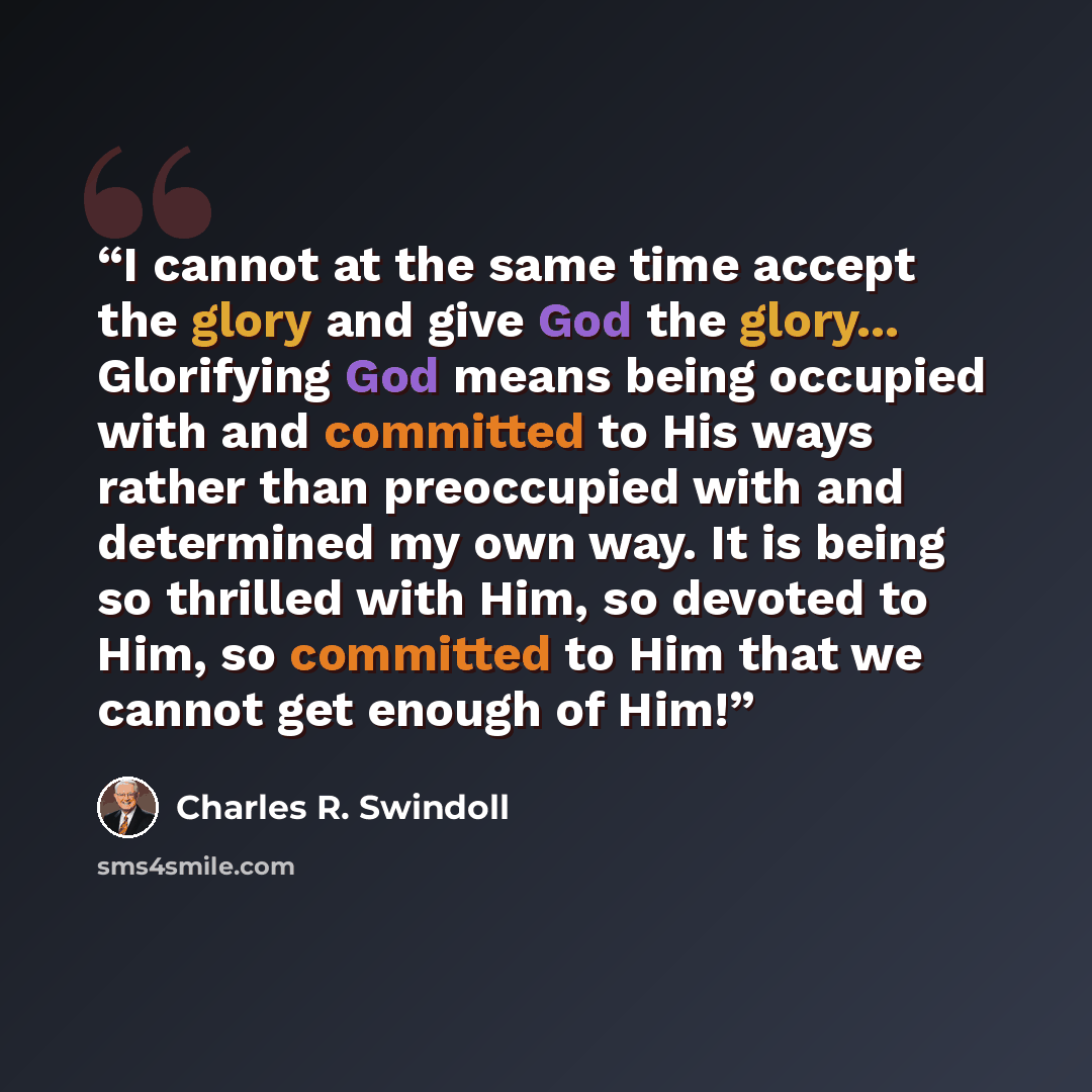 “I cannot at the same time accept the glory and give God the glory... Glorifying God means being occupied with and committed to His ways rather than preoccupied with and determined my own way. It is being so thrilled with Him, so devoted to Him, so committed to Him that we cannot get enough of Him!” quote by Charles R. Swindoll