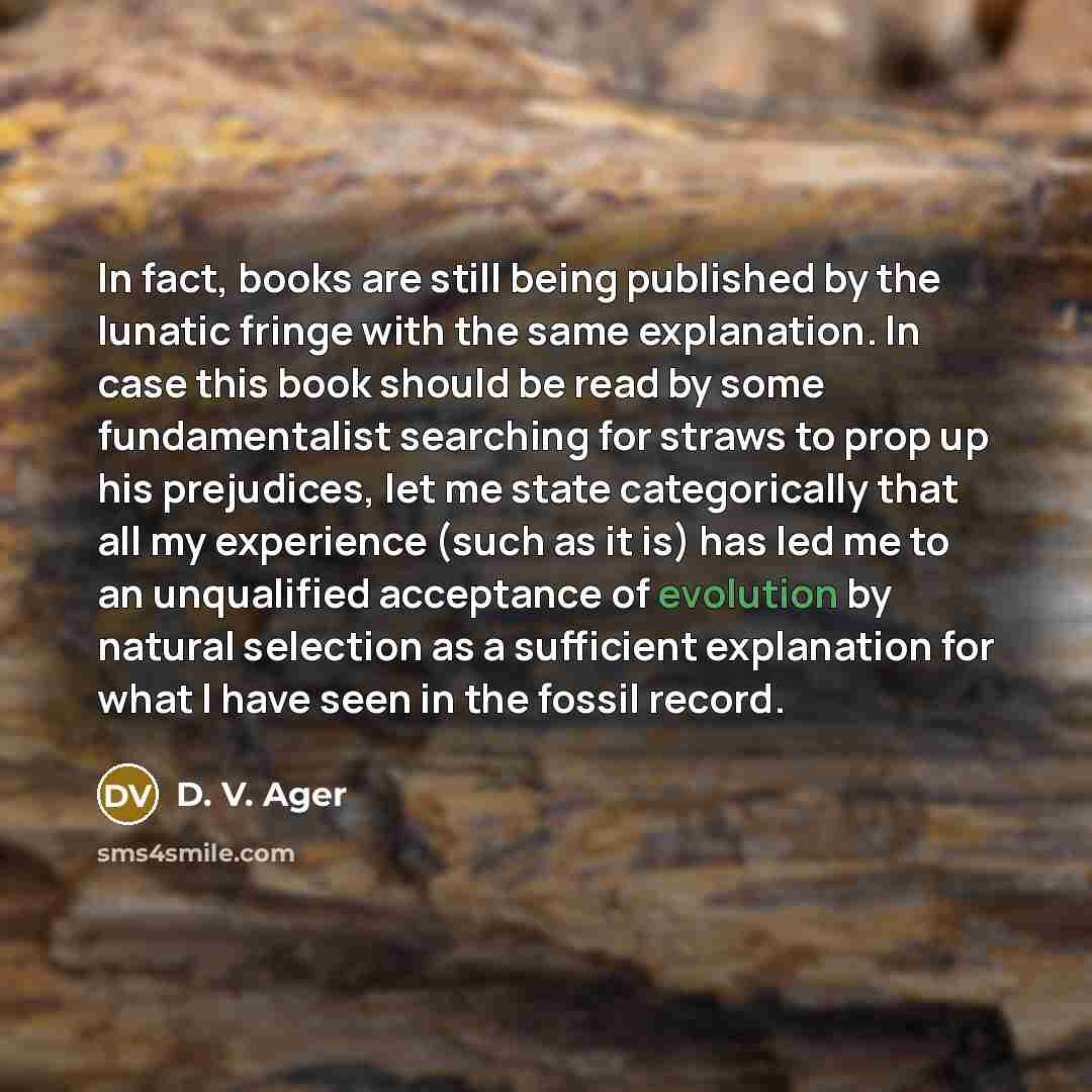 “In fact, books are still being published by the lunatic fringe with the same explanation. In case this book should be read by some fundamentalist searching for straws to prop up his prejudices, let me state categorically that all my experience (such as it is) has led me to an unqualified…” quote by D. V. Ager