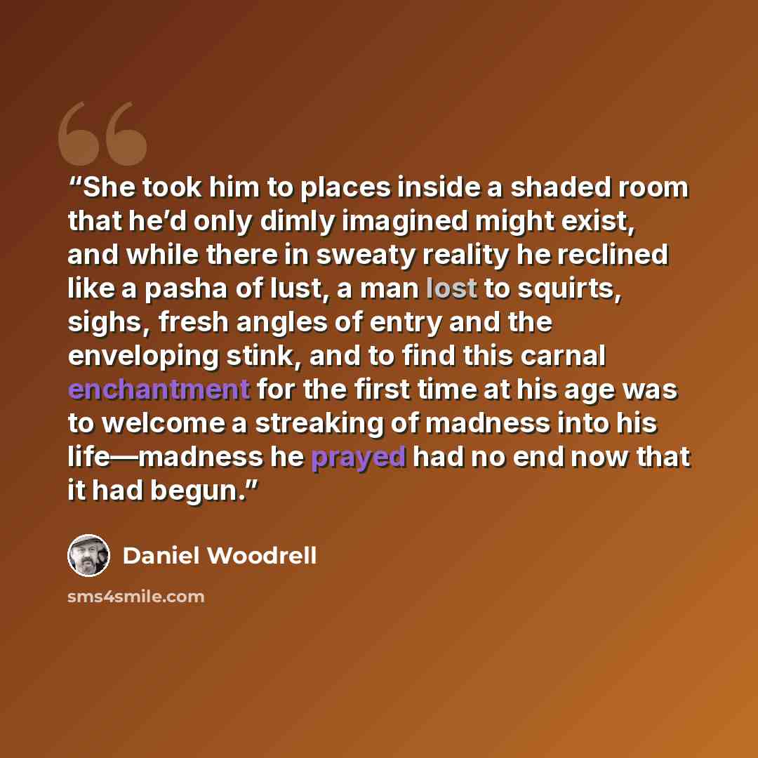 “She took him to places inside a shaded room that he’d only dimly imagined might exist, and while there in sweaty reality he reclined like a pasha of lust, a man lost to squirts, sighs, fresh angles of entry and the enveloping stink, and to find this carnal enchantment for the first time at his age…” quote by Daniel Woodrell