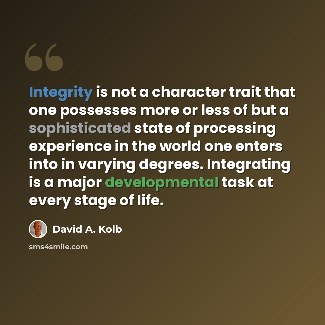 “Integrity is not a character trait that one possesses more or less of but a sophisticated state of processing experience in the world one enters into in varying degrees. Integrating is a major developmental task at every stage of life.” quote by David A. Kolb