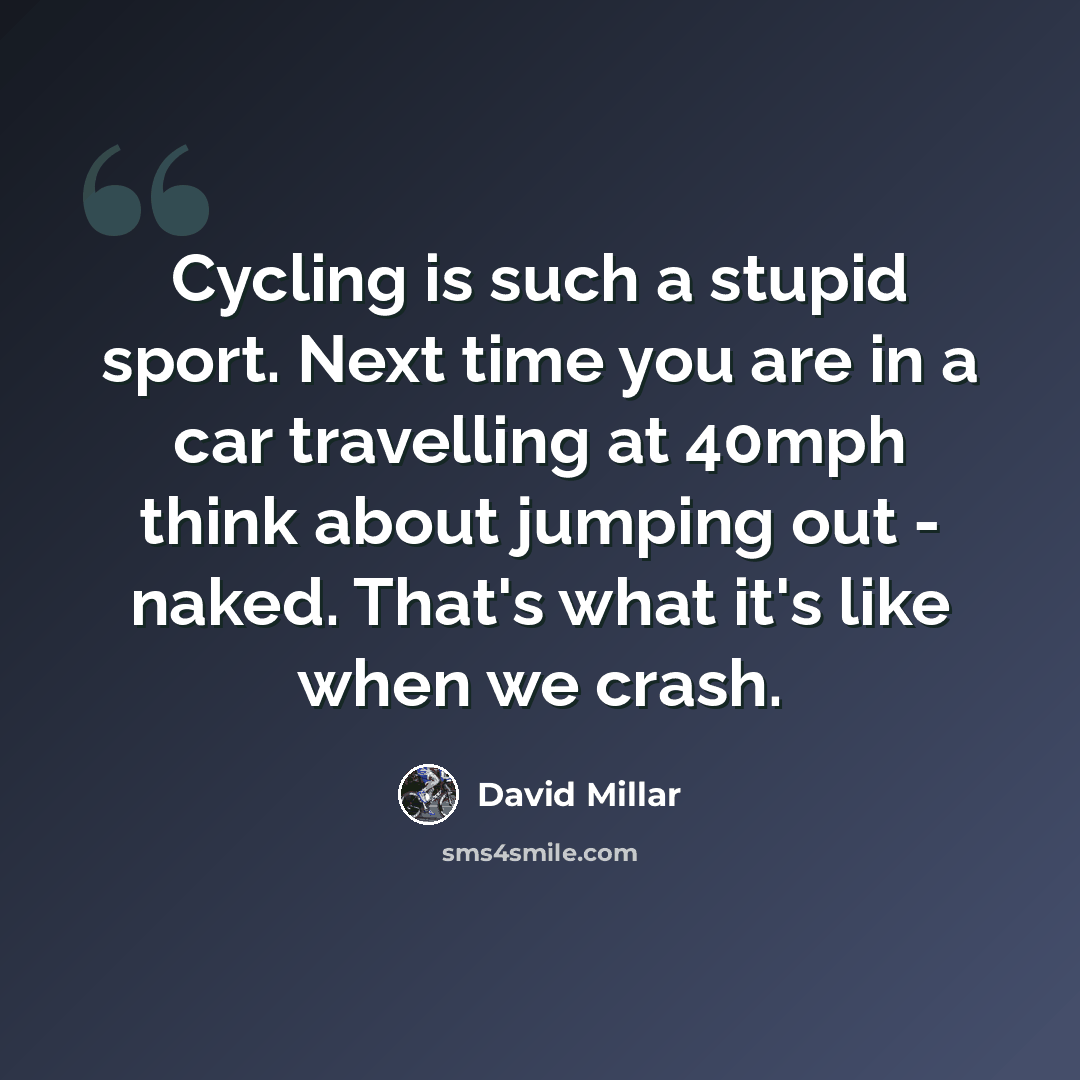 “Cycling is such a stupid sport. Next time you are in a car travelling at 40mph think about jumping out - naked. That's what it's like when we crash.” quote by David Millar