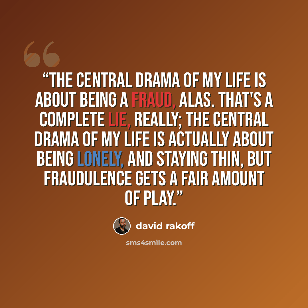 “The central drama of my life is about being a fraud, alas. That's a complete lie, really; the central drama of my life is actually about being lonely, and staying thin, but fraudulence gets a fair amount of play.” quote by David Rakoff