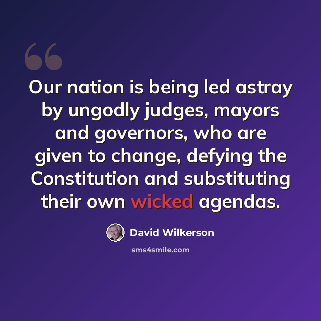 “Our nation is being led astray by ungodly judges, mayors and governors, who are given to change, defying the Constitution and substituting their own wicked agendas.” quote by David Wilkerson