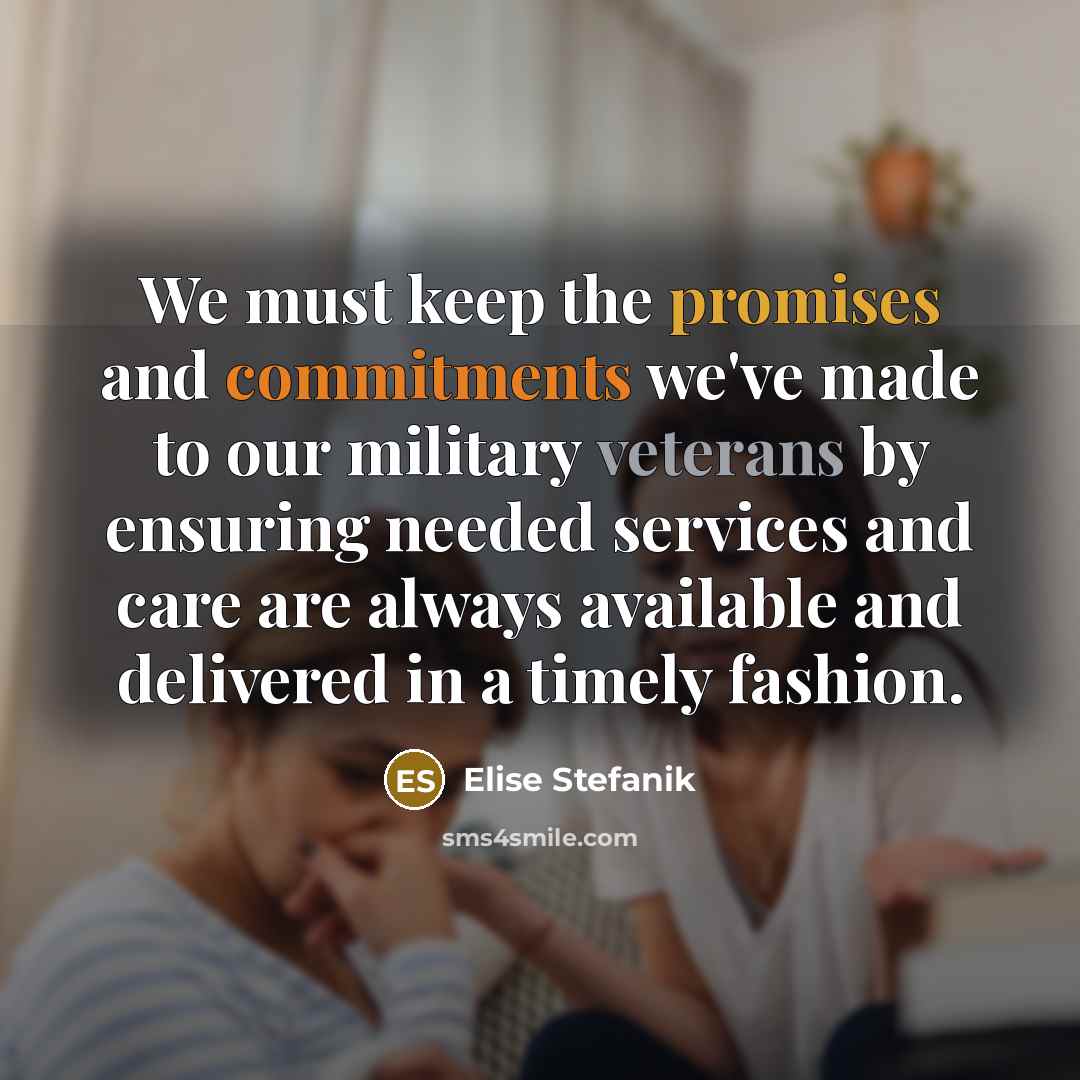 “We must keep the promises and commitments we've made to our military veterans by ensuring needed services and care are always available and delivered in a timely fashion.” quote by Elise Stefanik