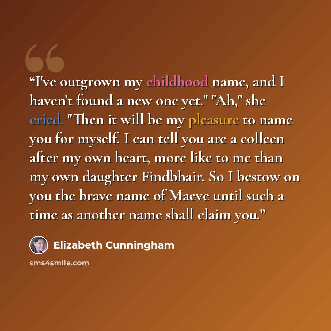 “I've outgrown my childhood name, and I haven't found a new one yet." "Ah," she cried. "Then it will be my pleasure to name you for myself. I can tell you are a colleen after my own heart, more like to me than my own daughter Findbhair. So I bestow on you the brave name of Maeve until such a time…” quote by Elizabeth Cunningham