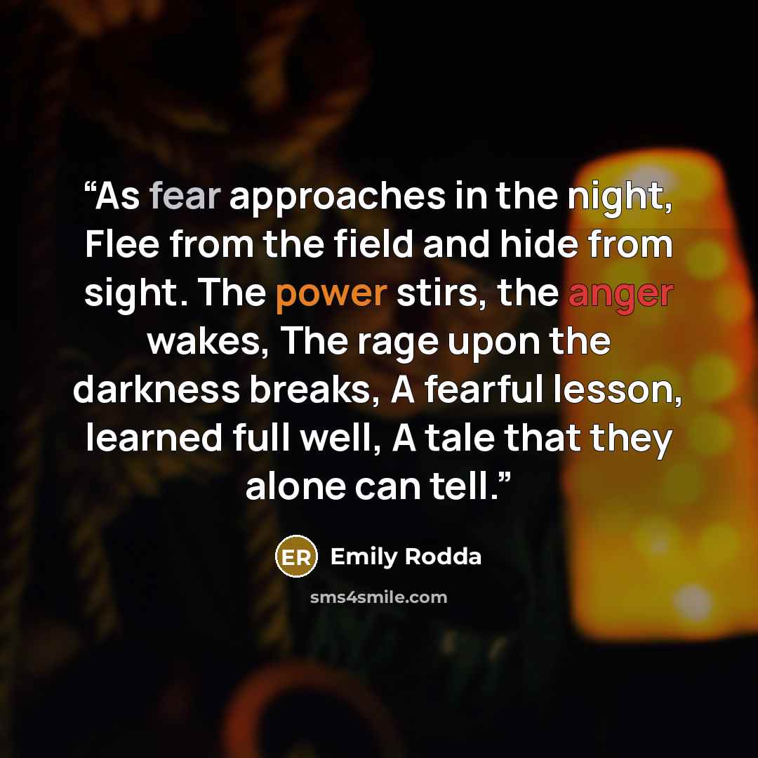 “As fear approaches in the night, Flee from the field and hide from sight. The power stirs, the anger wakes, The rage upon the darkness breaks, A fearful lesson, learned full well, A tale that they alone can tell.” quote by Emily Rodda