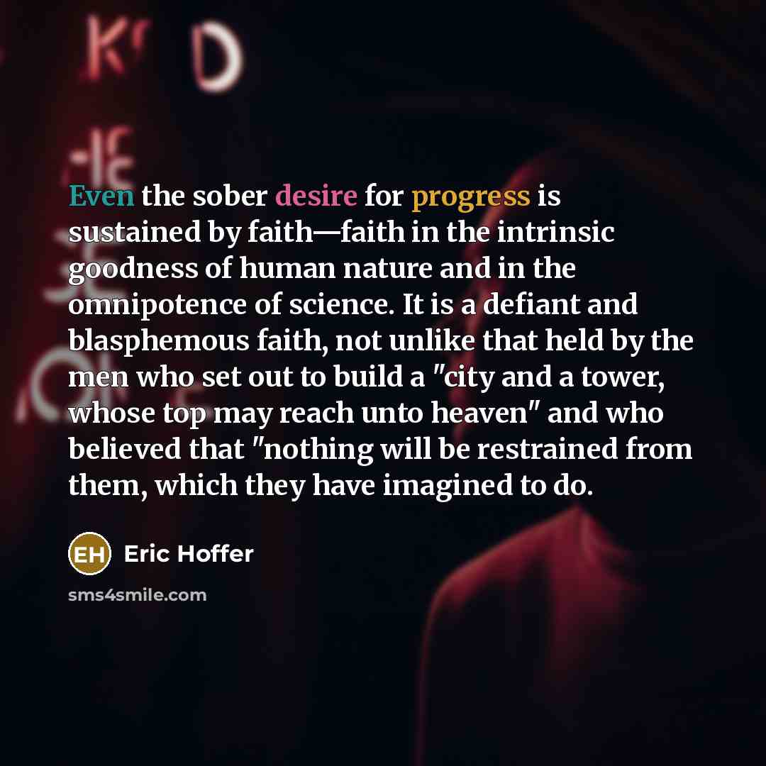 “Even the sober desire for progress is sustained by faith—faith in the intrinsic goodness of human nature and in the omnipotence of science. It is a defiant and blasphemous faith, not unlike that held by the men who set out to build a "city and a tower, whose top may reach unto heaven" and who…” quote by Eric Hoffer