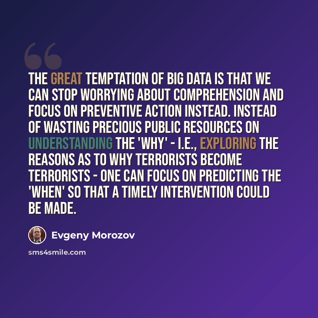 “The great temptation of Big Data is that we can stop worrying about comprehension and focus on preventive action instead. Instead of wasting precious public resources on understanding the 'why' - i.e., exploring the reasons as to why terrorists become terrorists - one can focus on predicting the…” quote by Evgeny Morozov