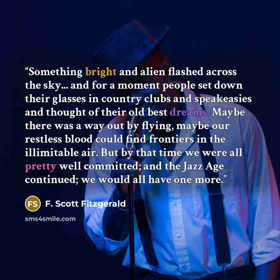 “Something bright and alien flashed across the sky... and for a moment people set down their glasses in country clubs and speakeasies and thought of their old best dreams. Maybe there was a way out by flying, maybe our restless blood could find frontiers in the illimitable air. But by that time we…” quote by F. Scott Fitzgerald