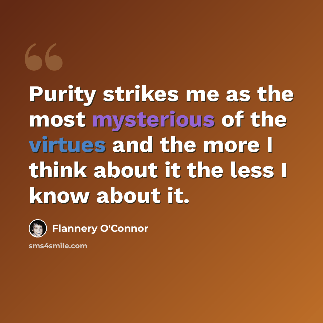 “Purity strikes me as the most mysterious of the virtues and the more I think about it the less I know about it.” quote by Flannery O'Connor