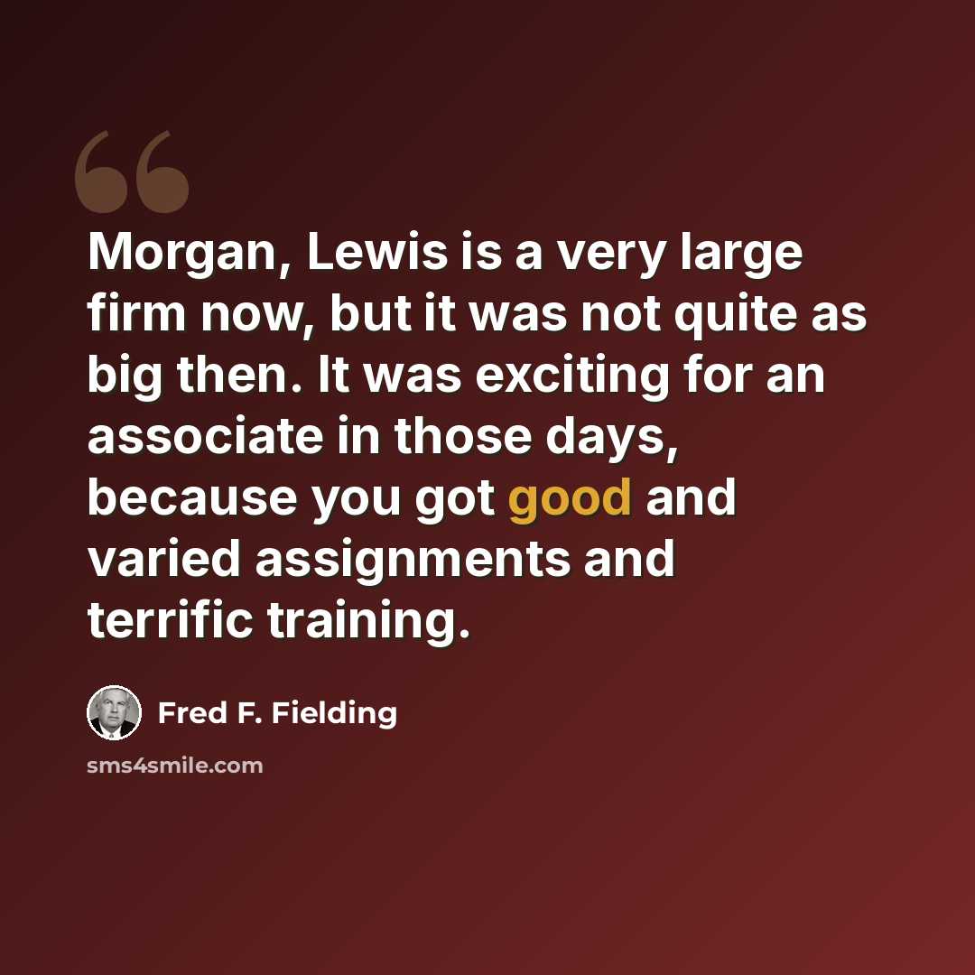 “Morgan, Lewis is a very large firm now, but it was not quite as big then. It was exciting for an associate in those days, because you got good and varied assignments and terrific training.” quote by Fred F. Fielding