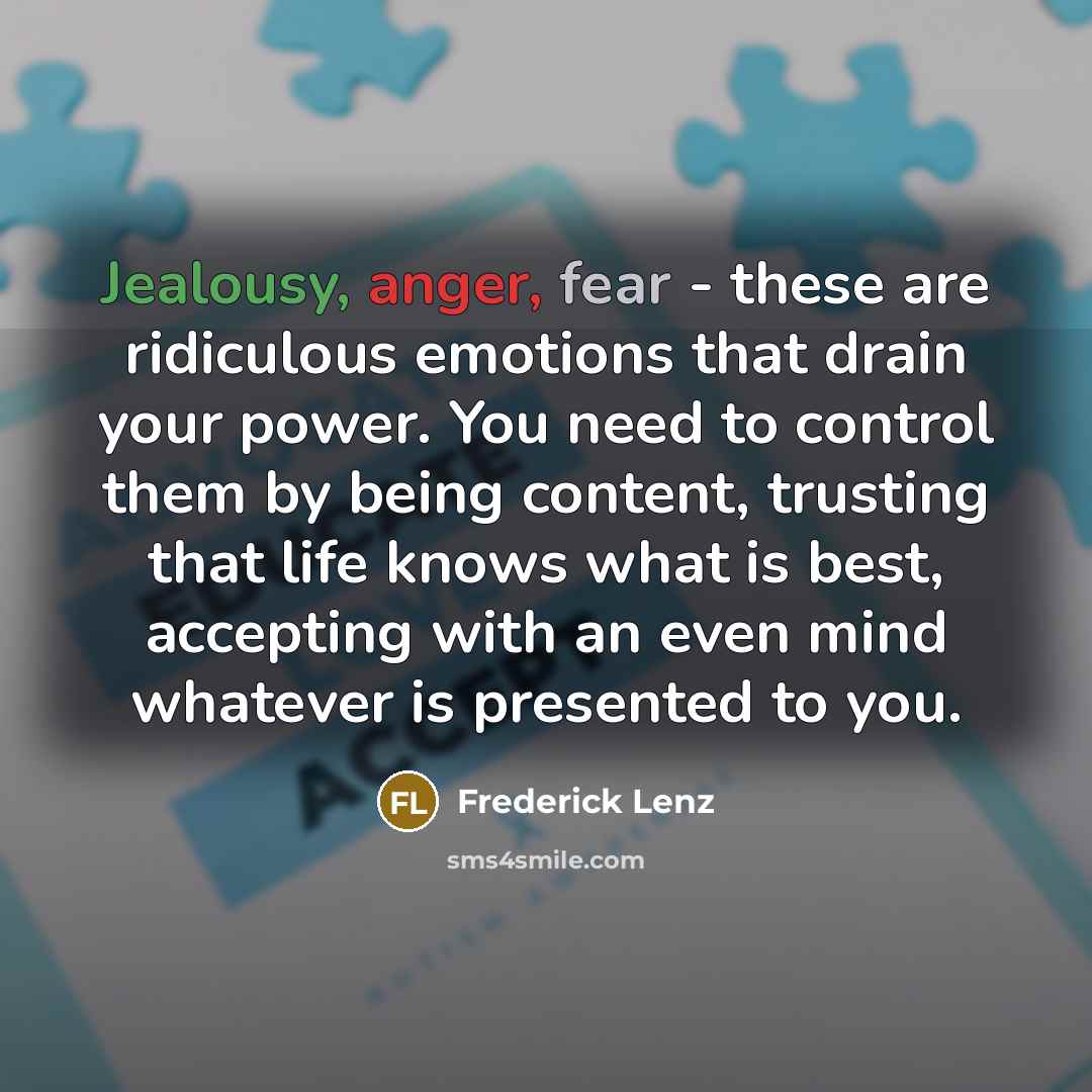 “Jealousy, anger, fear - these are ridiculous emotions that drain your power. You need to control them by being content, trusting that life knows what is best, accepting with an even mind whatever is presented to you.” quote by Frederick Lenz