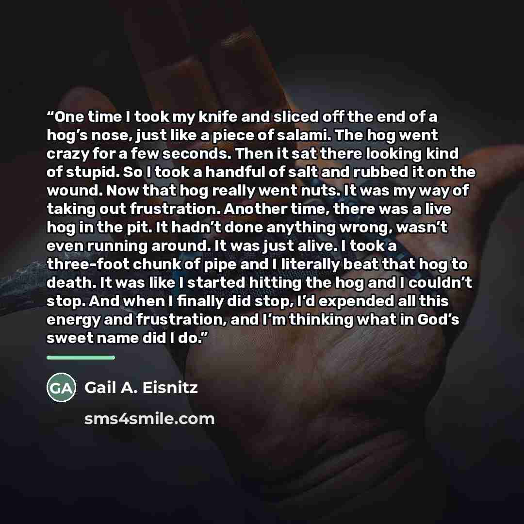 “One time I took my knife and sliced off the end of a hog’s nose, just like a piece of salami. The hog went crazy for a few seconds. Then it sat there looking kind of stupid. So I took a handful of salt and rubbed it on the wound. Now that hog really went nuts. It was my way of taking out…” quote by Gail A. Eisnitz