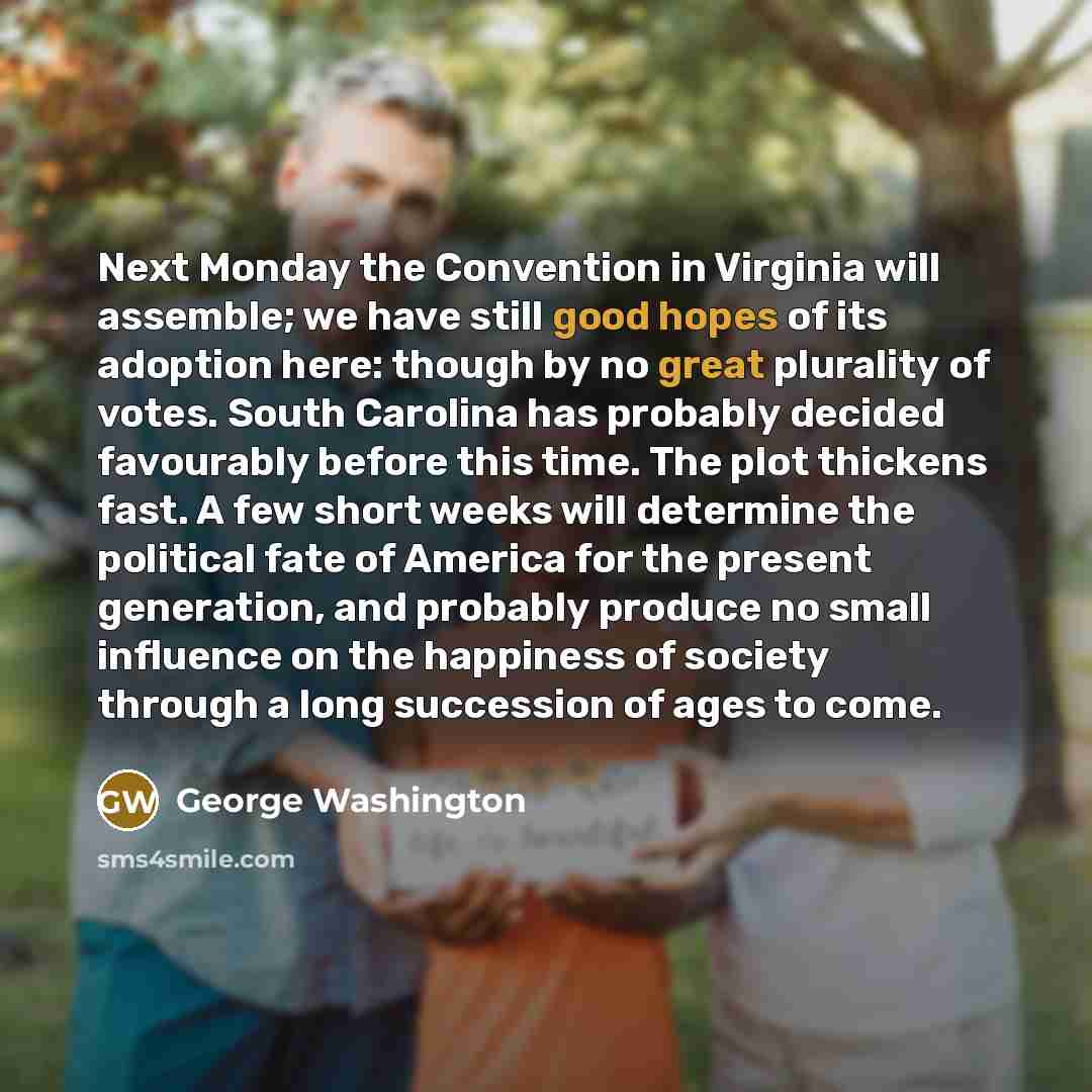“Next Monday the Convention in Virginia will assemble; we have still good hopes of its adoption here: though by no great plurality of votes. South Carolina has probably decided favourably before this time. The plot thickens fast. A few short weeks will determine the political fate of America for…” quote by George Washington