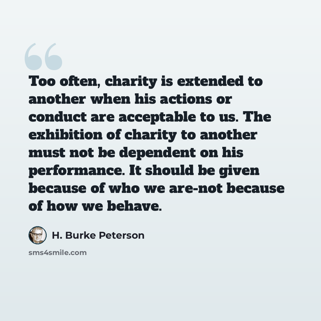“Too often, charity is extended to another when his actions or conduct are acceptable to us. The exhibition of charity to another must not be dependent on his performance. It should be given because of who we are-not because of how we behave.” quote by H. Burke Peterson