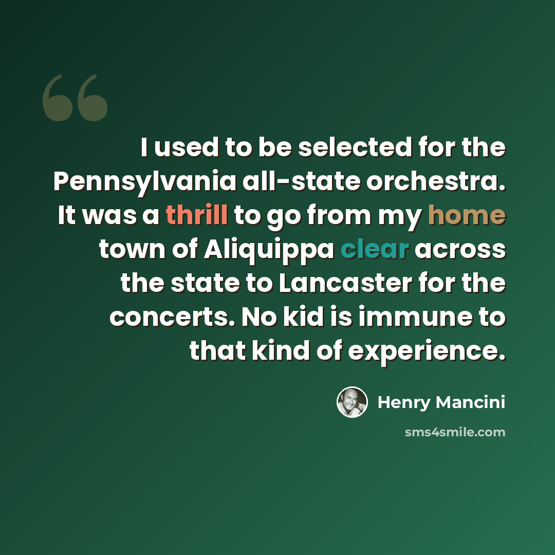 “I used to be selected for the Pennsylvania all-state orchestra. It was a thrill to go from my home town of Aliquippa clear across the state to Lancaster for the concerts. No kid is immune to that kind of experience.” quote by Henry Mancini