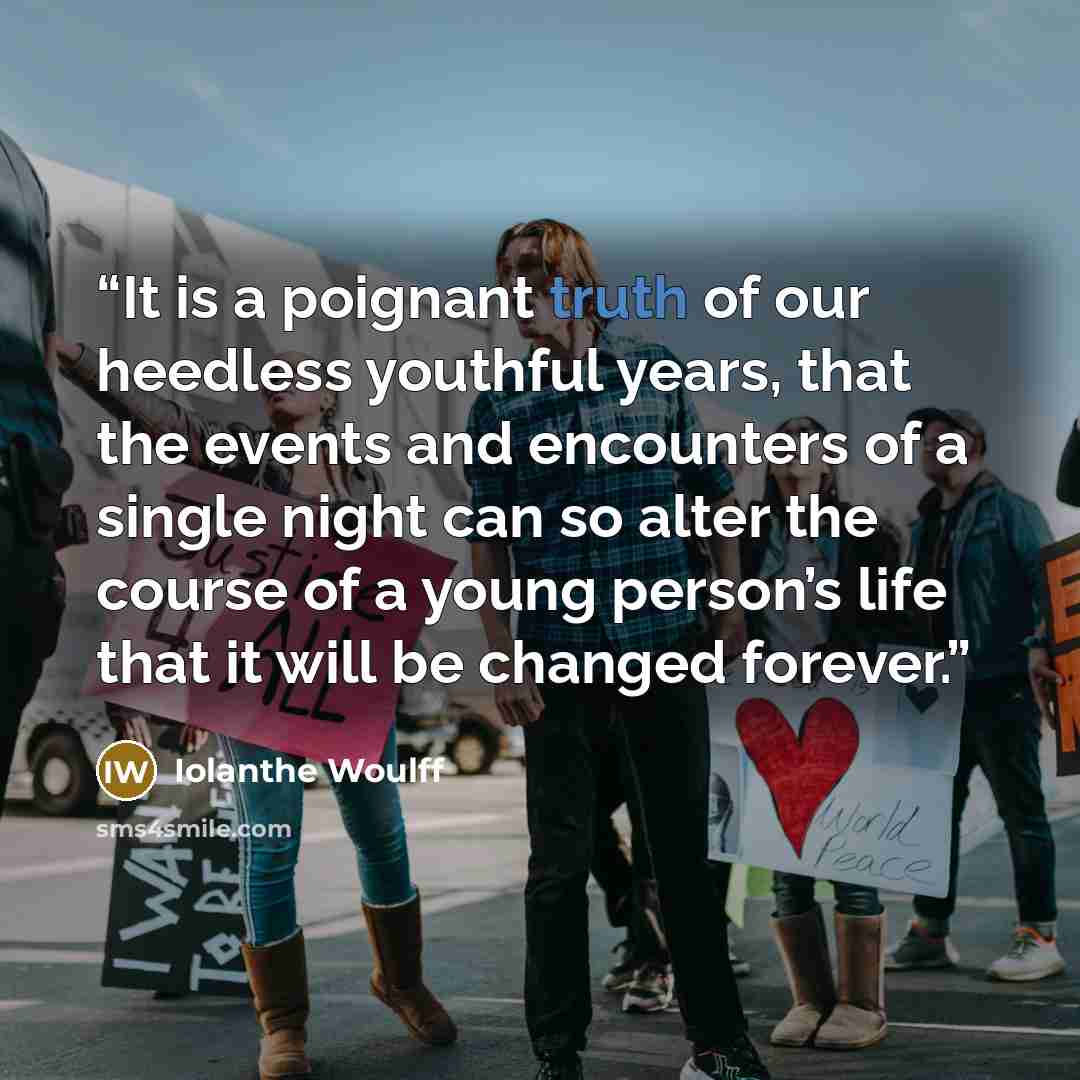 “It is a poignant truth of our heedless youthful years, that the events and encounters of a single night can so alter the course of a young person’s life that it will be changed forever.” quote by Iolanthe Woulff