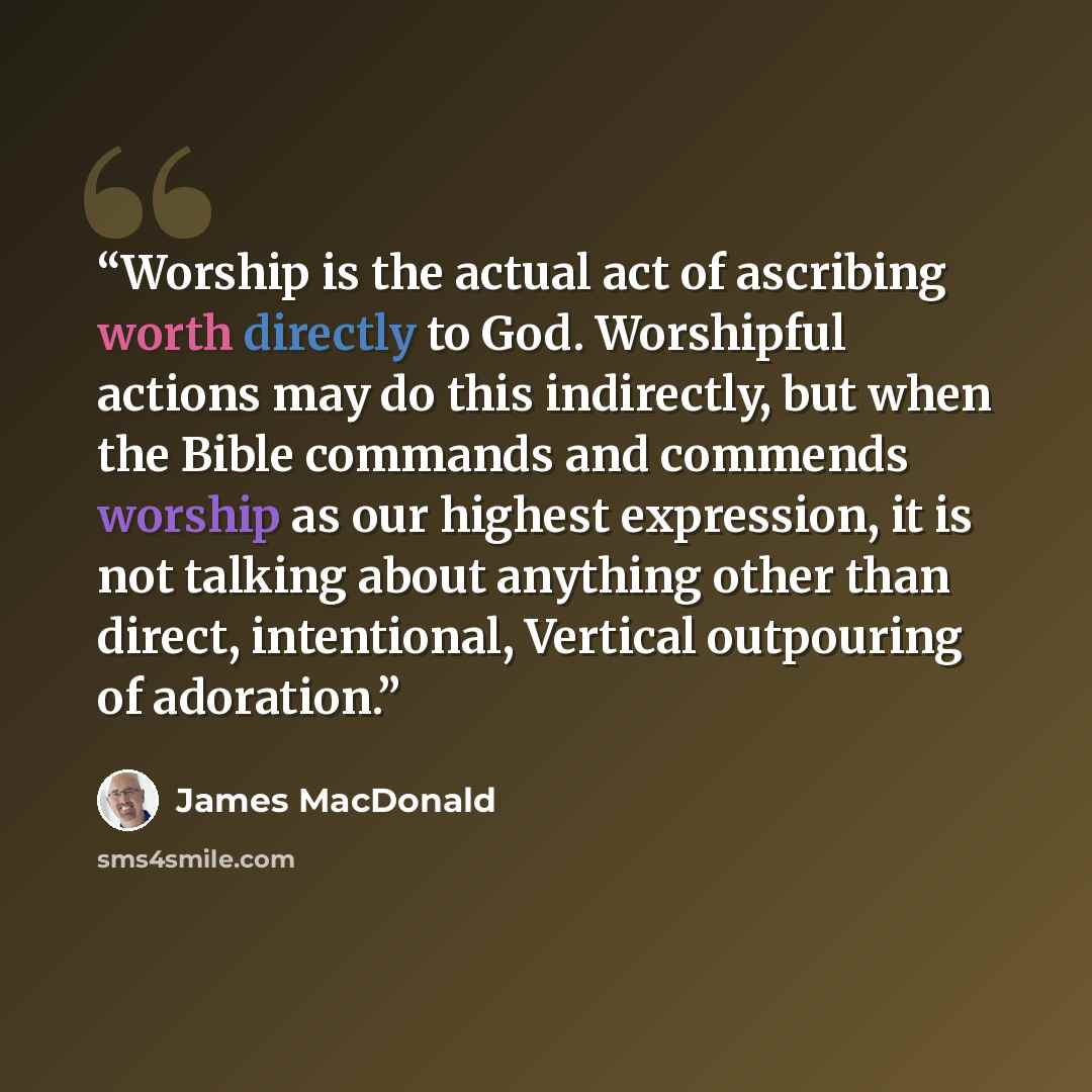 “Worship is the actual act of ascribing worth directly to God. Worshipful actions may do this indirectly, but when the Bible commands and commends worship as our highest expression, it is not talking about anything other than direct, intentional, Vertical outpouring of adoration.” quote by James MacDonald