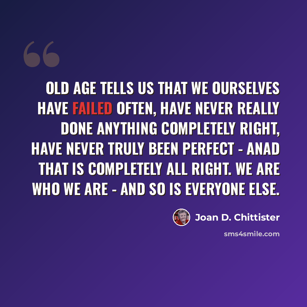 “Old age tells us that we ourselves have failed often, have never really done anything completely right, have never truly been perfect - anad that is completely all right. We are who we are - and so is everyone else.” quote by Joan D. Chittister