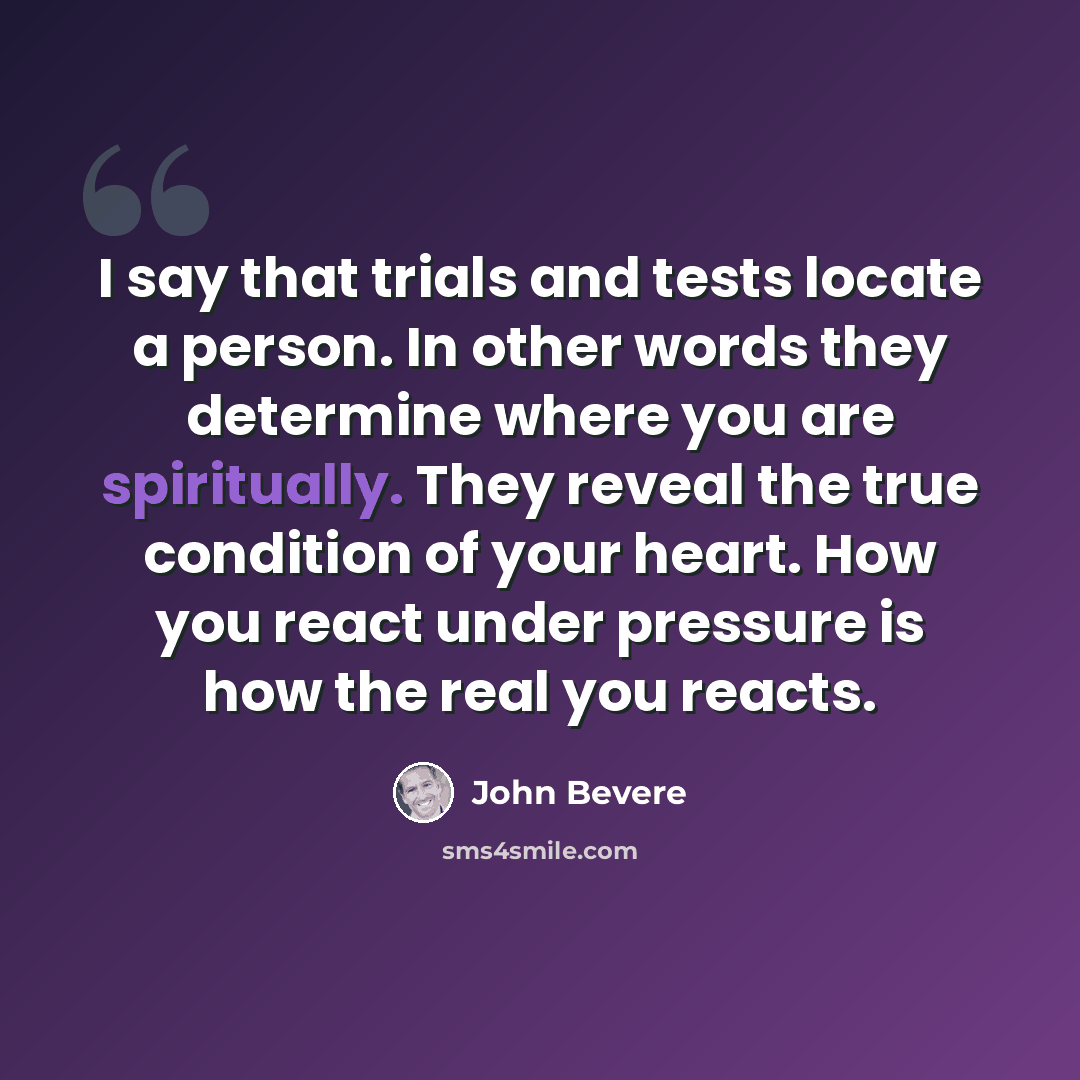 “I say that trials and tests locate a person. In other words they determine where you are spiritually. They reveal the true condition of your heart. How you react under pressure is how the real you reacts.” quote by John Bevere