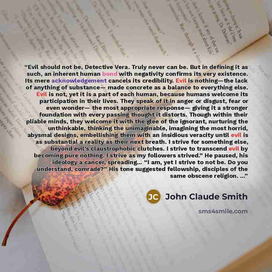 “Evil should not be, Detective Vera. Truly never can be. But in defining it as such, an inherent human bond with negativity confirms its very existence. Its mere acknowledgement cancels its credibility. Evil is nothing—the lack of anything of substance— made concrete as a balance to everything…” quote by John Claude Smith
