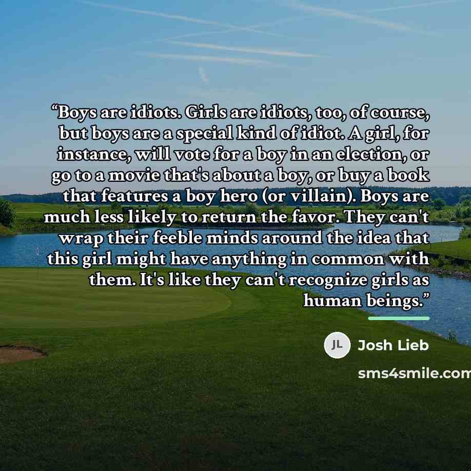 “Boys are idiots. Girls are idiots, too, of course, but boys are a special kind of idiot. A girl, for instance, will vote for a boy in an election, or go to a movie that's about a boy, or buy a book that features a boy hero (or villain). Boys are much less likely to return the favor. They can't…” quote by Josh Lieb