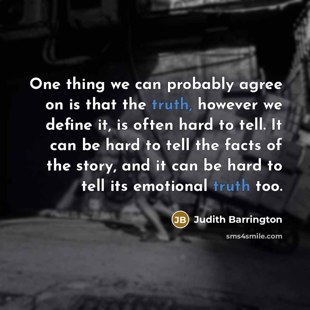 “One thing we can probably agree on is that the truth, however we define it, is often hard to tell. It can be hard to tell the facts of the story, and it can be hard to tell its emotional truth too.” quote by Judith Barrington