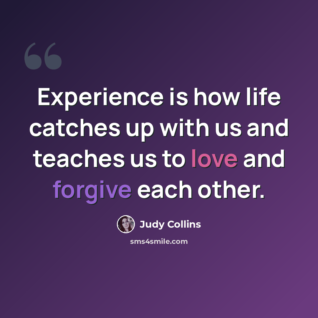 “Experience is how life catches up with us and teaches us to love and forgive each other.” quote by Judy Collins