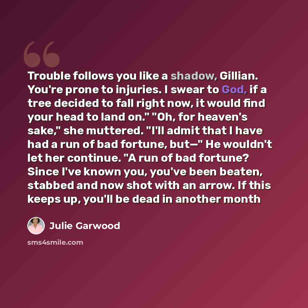 “Trouble follows you like a shadow, Gillian. You're prone to injuries. I swear to God, if a tree decided to fall right now, it would find your head to land on." "Oh, for heaven's sake," she muttered. "I'll admit that I have had a run of bad fortune, but—" He wouldn't let her continue. "A run of bad…” quote by Julie Garwood