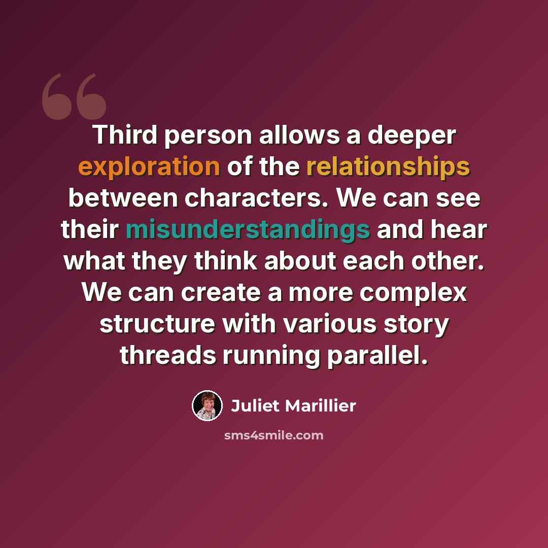 “Third person allows a deeper exploration of the relationships between characters. We can see their misunderstandings and hear what they think about each other. We can create a more complex structure with various story threads running parallel.” quote by Juliet Marillier