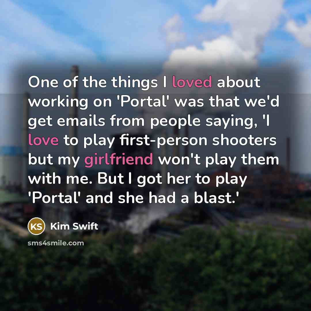 “One of the things I loved about working on 'Portal' was that we'd get emails from people saying, 'I love to play first-person shooters but my girlfriend won't play them with me. But I got her to play 'Portal' and she had a blast.'” quote by Kim Swift