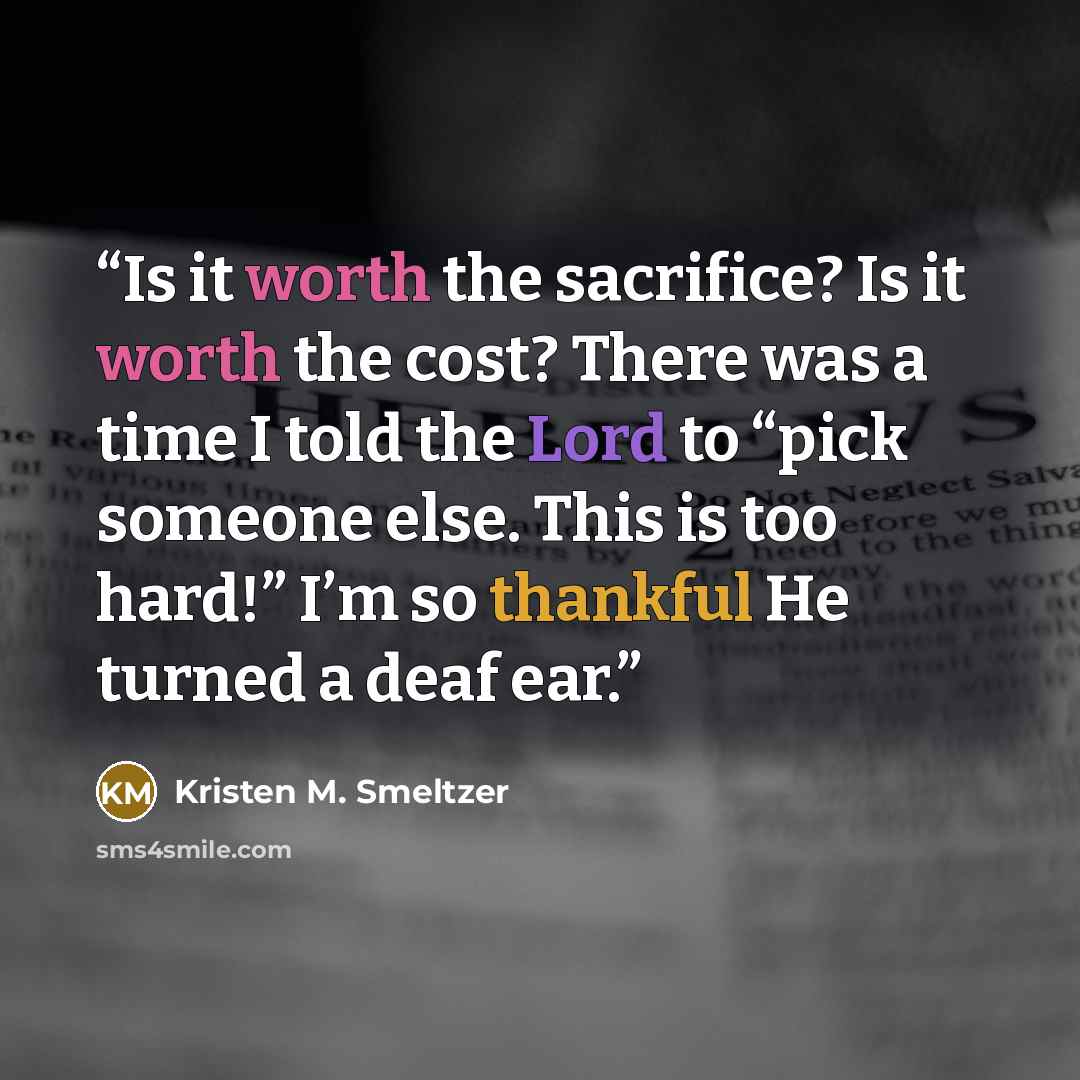 “Is it worth the sacrifice? Is it worth the cost? There was a time I told the Lord to “pick someone else. This is too hard!” I’m so thankful He turned a deaf ear.” quote by Kristen M. Smeltzer