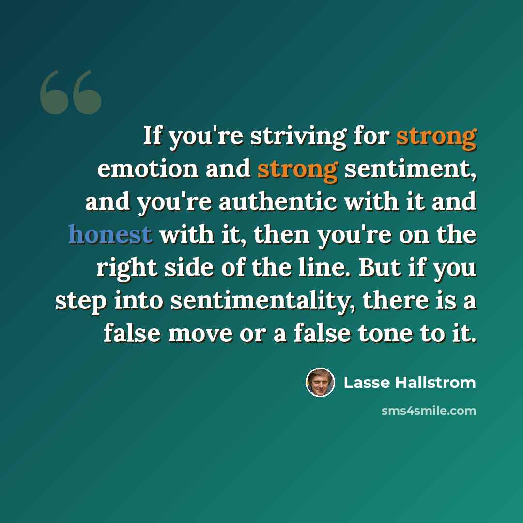 “If you're striving for strong emotion and strong sentiment, and you're authentic with it and honest with it, then you're on the right side of the line. But if you step into sentimentality, there is a false move or a false tone to it.” quote by Lasse Hallstrom