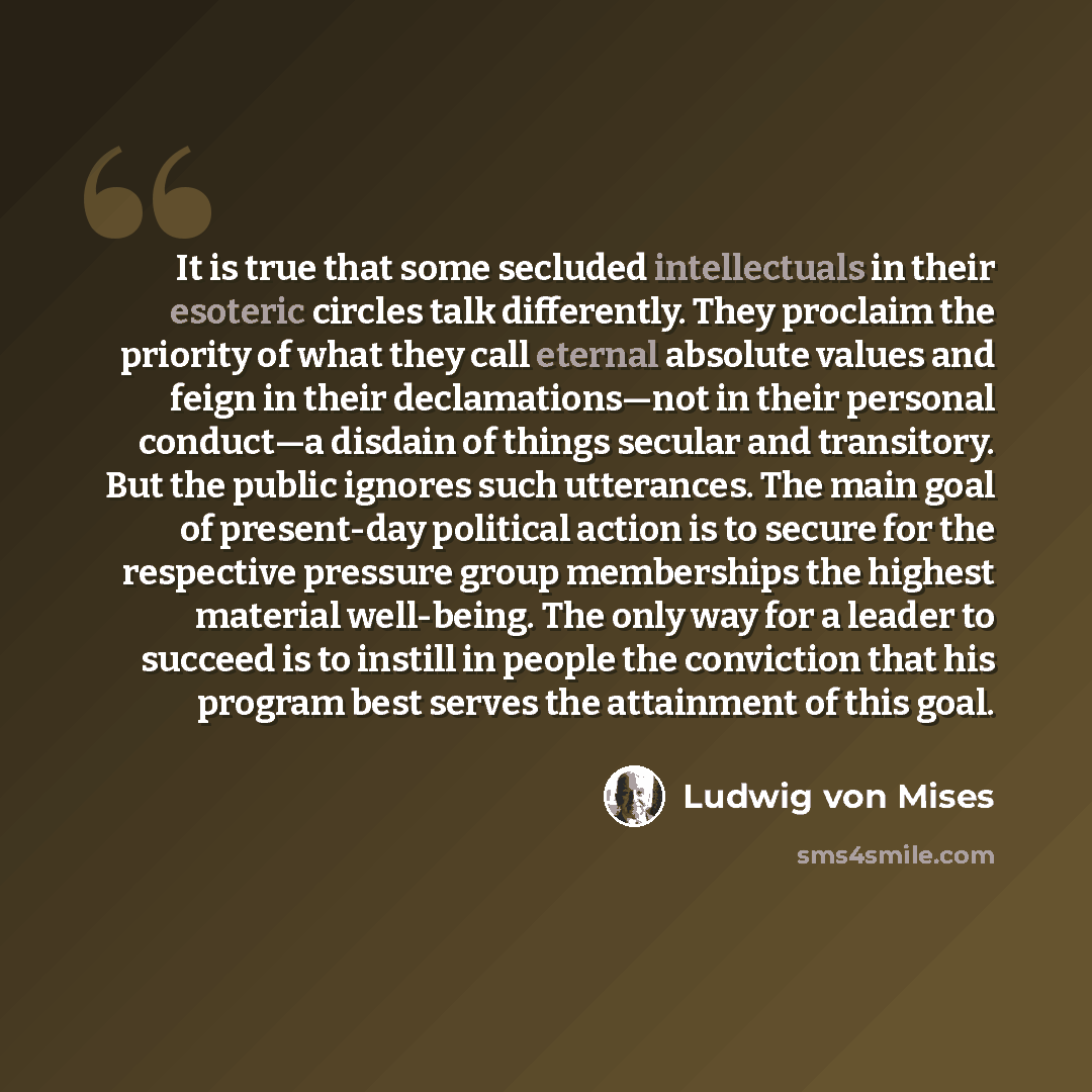 “It is true that some secluded intellectuals in their esoteric circles talk differently. They proclaim the priority of what they call eternal absolute values and feign in their declamations—not in their personal conduct—a disdain of things secular and transitory. But the public ignores such…” quote by Ludwig von Mises