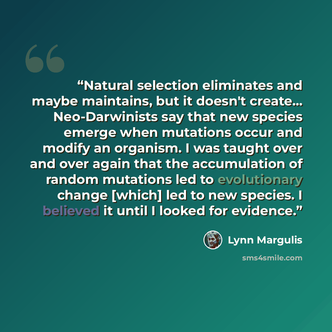 “Natural selection eliminates and maybe maintains, but it doesn't create... Neo-Darwinists say that new species emerge when mutations occur and modify an organism. I was taught over and over again that the accumulation of random mutations led to evolutionary change [which] led to new species. I…” quote by Lynn Margulis