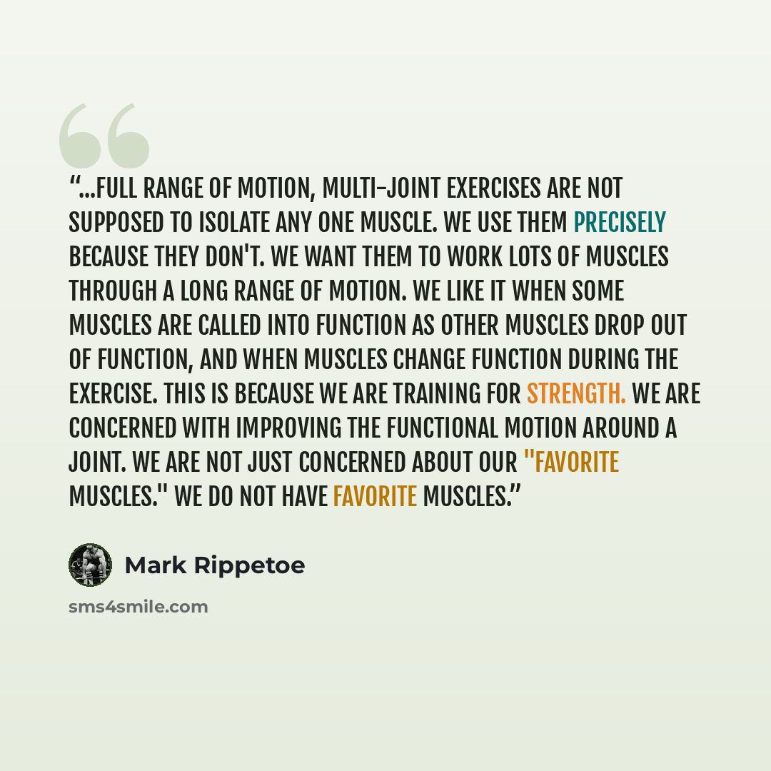 “...full range of motion, multi-joint exercises are not supposed to isolate any one muscle. We use them precisely because they don't. We want them to work lots of muscles through a long range of motion. We like it when some muscles are called into function as other muscles drop out of function, and…” quote by Mark Rippetoe