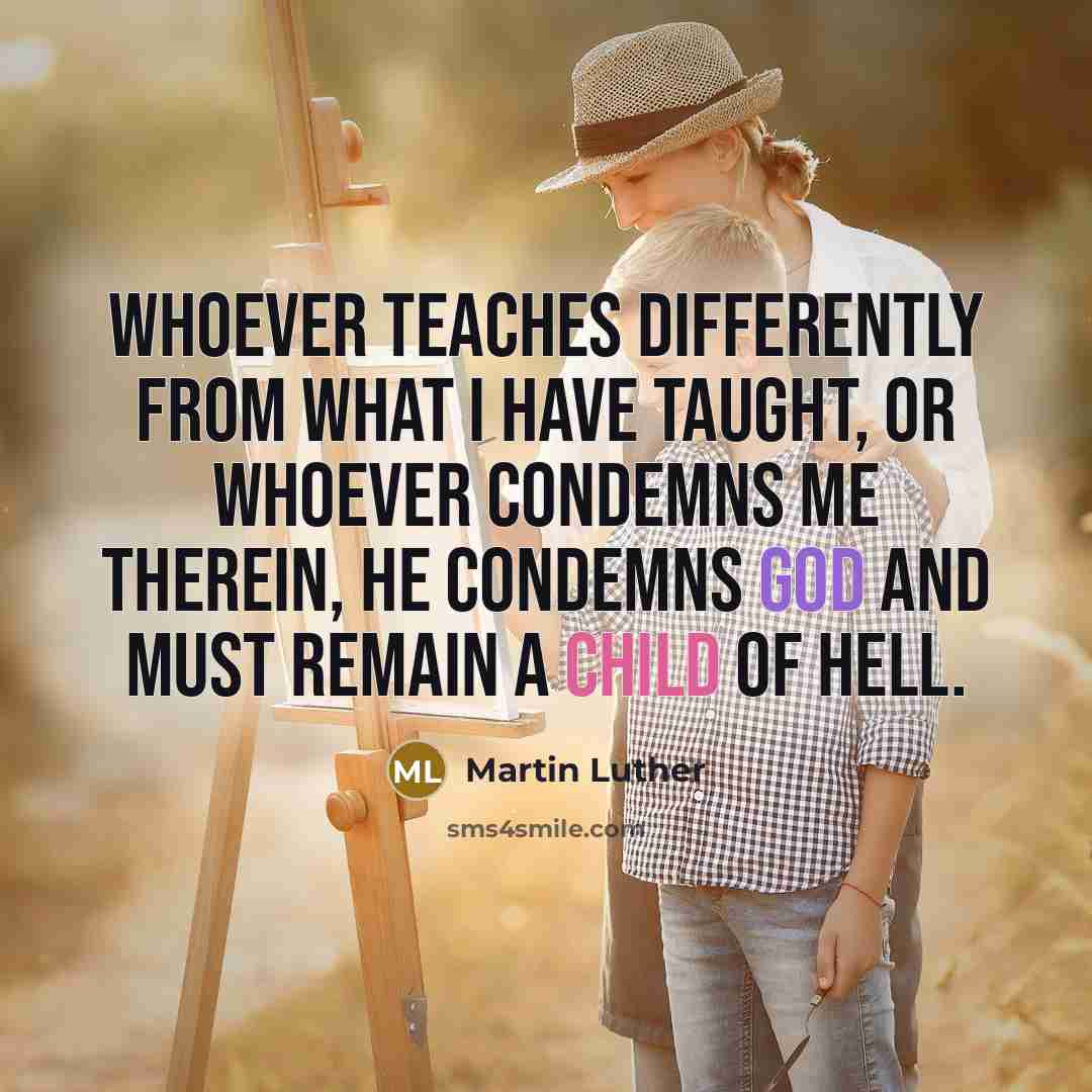 “Whoever teaches differently from what I have taught, or whoever condemns me therein, he condemns God and must remain a child of hell.” quote by Martin Luther
