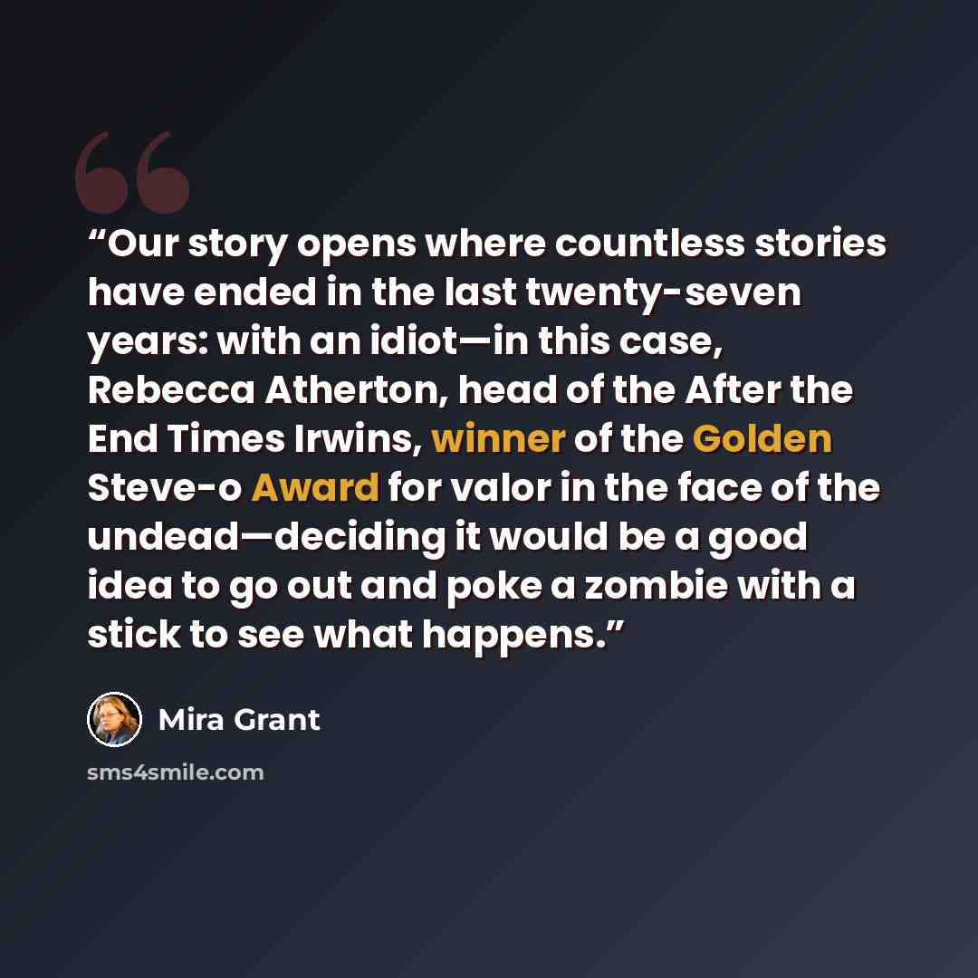 “Our story opens where countless stories have ended in the last twenty-seven years: with an idiot—in this case, Rebecca Atherton, head of the After the End Times Irwins, winner of the Golden Steve-o Award for valor in the face of the undead—deciding it would be a good idea to go out and poke a…” quote by Mira Grant