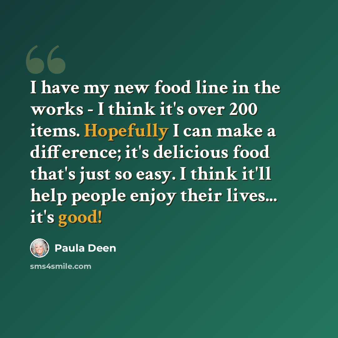 “I have my new food line in the works - I think it's over 200 items. Hopefully I can make a difference; it's delicious food that's just so easy. I think it'll help people enjoy their lives... it's good!” quote by Paula Deen