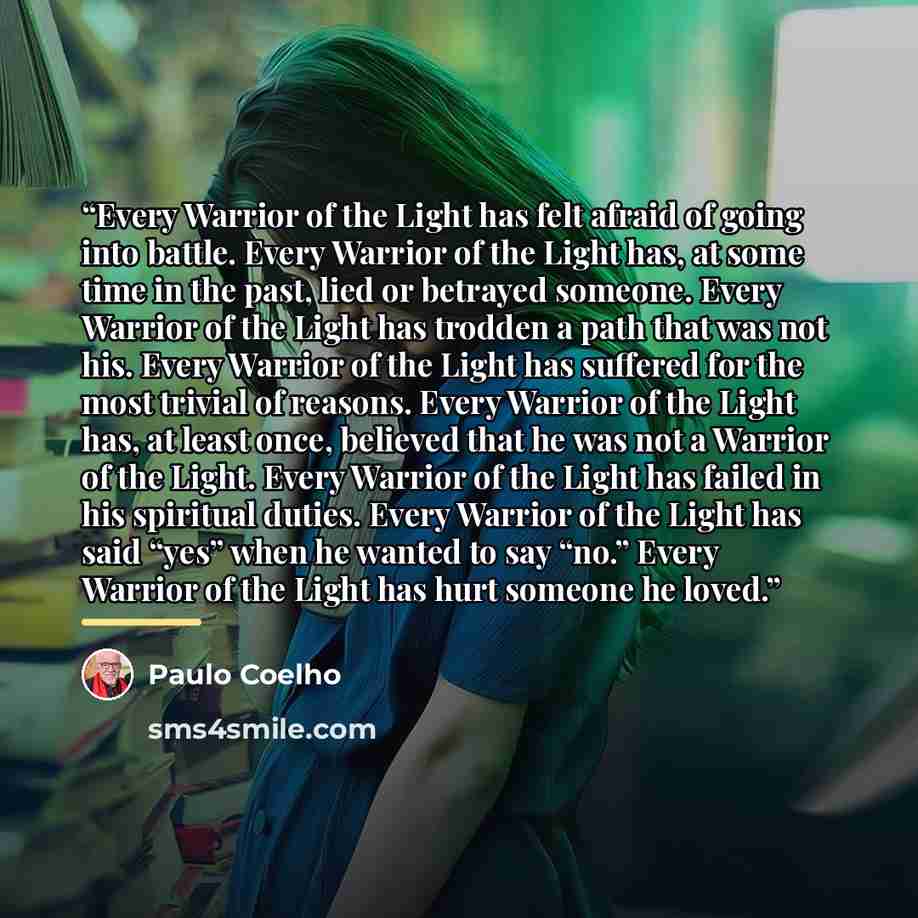 “Every Warrior of the Light has felt afraid of going into battle. Every Warrior of the Light has, at some time in the past, lied or betrayed someone. Every Warrior of the Light has trodden a path that was not his. Every Warrior of the Light has suffered for the most trivial of reasons. Every…” quote by Paulo Coelho