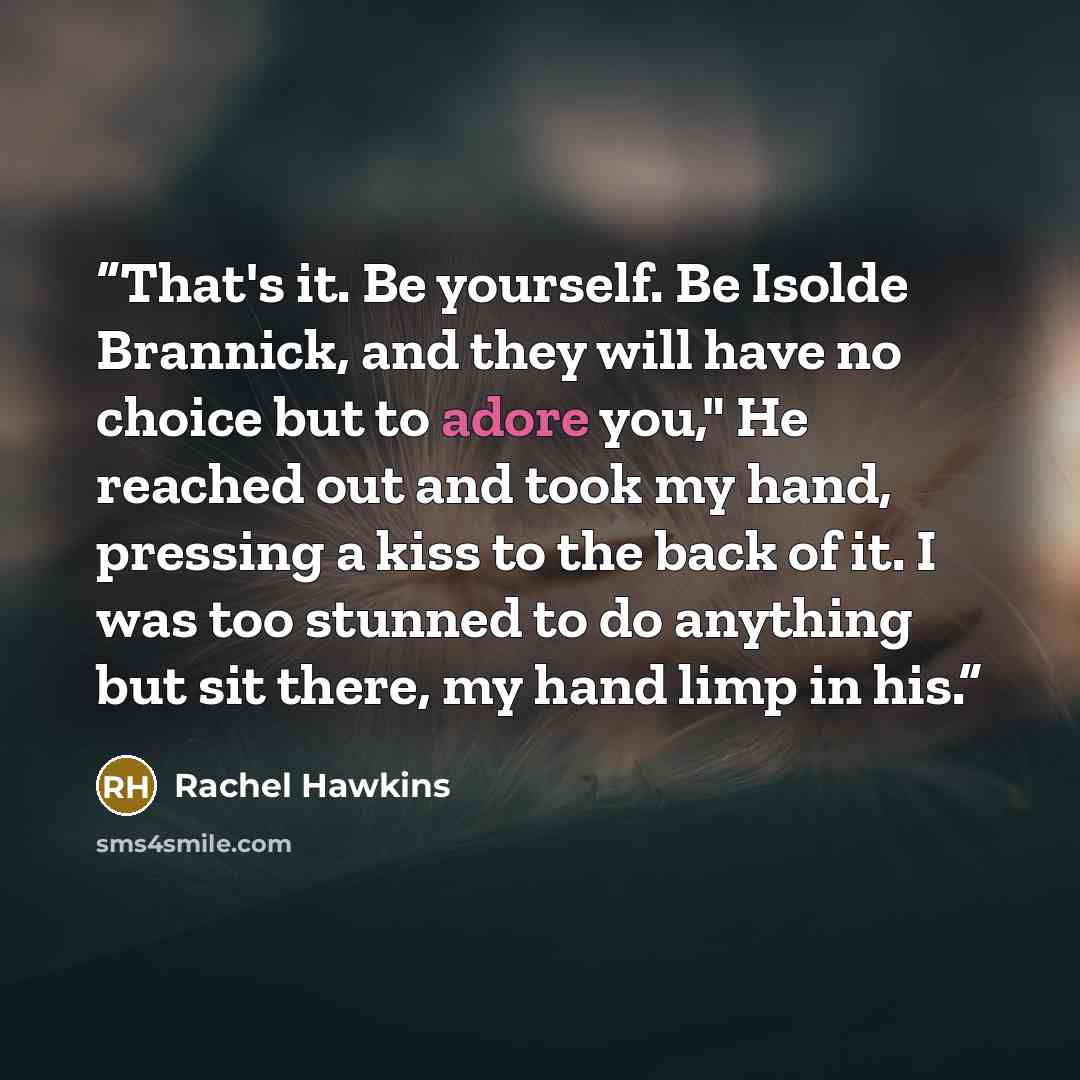 “That's it. Be yourself. Be Isolde Brannick, and they will have no choice but to adore you," He reached out and took my hand, pressing a kiss to the back of it. I was too stunned to do anything but sit there, my hand limp in his.” quote by Rachel Hawkins