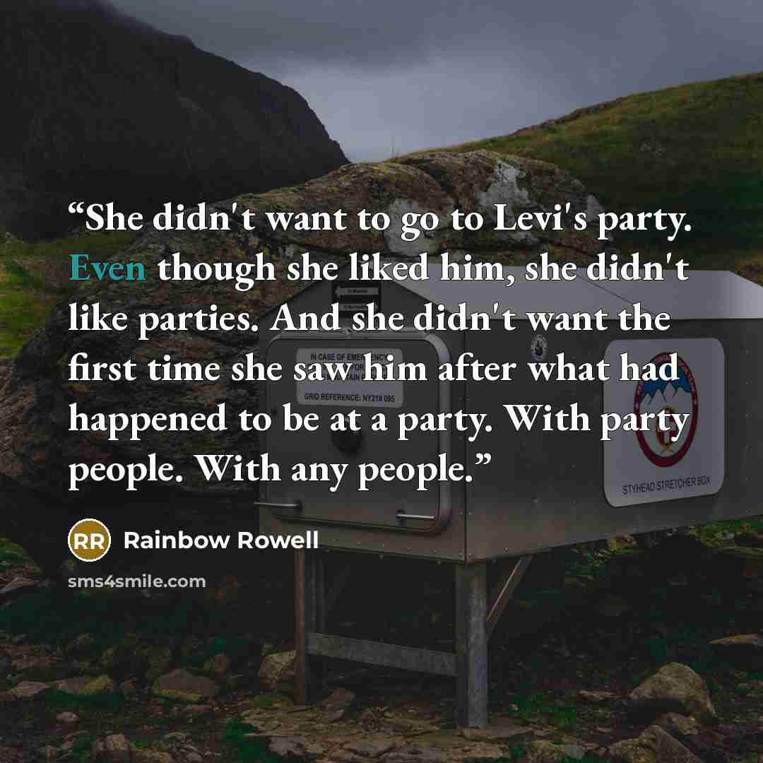“She didn't want to go to Levi's party. Even though she liked him, she didn't like parties. And she didn't want the first time she saw him after what had happened to be at a party. With party people. With any people.” quote by Rainbow Rowell