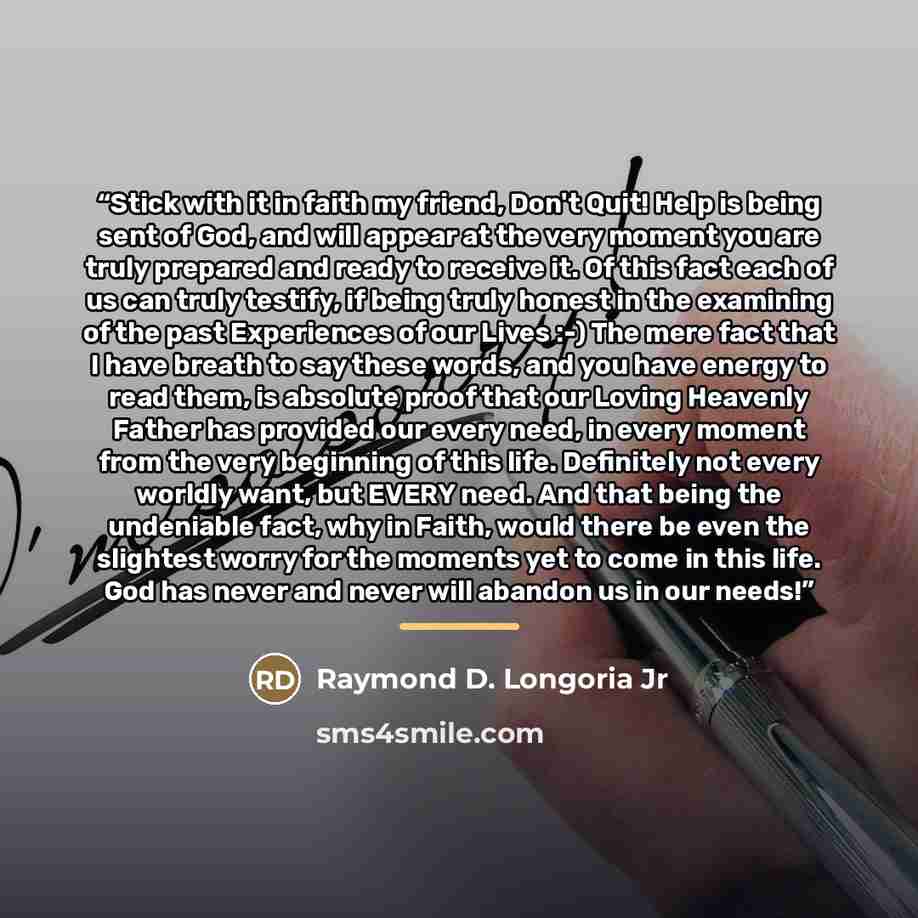 “Stick with it in faith my friend, Don't Quit! Help is being sent of God, and will appear at the very moment you are truly prepared and ready to receive it. Of this fact each of us can truly testify, if being truly honest in the examining of the past Experiences of our Lives :-) The mere fact that…” quote by Raymond D. Longoria Jr