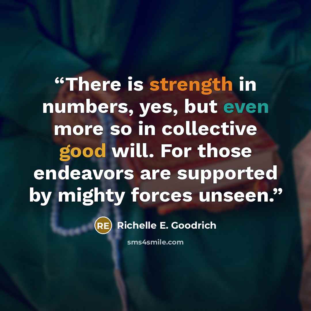 “There is strength in numbers, yes, but even more so in collective good will. For those endeavors are supported by mighty forces unseen.” quote by Richelle E. Goodrich