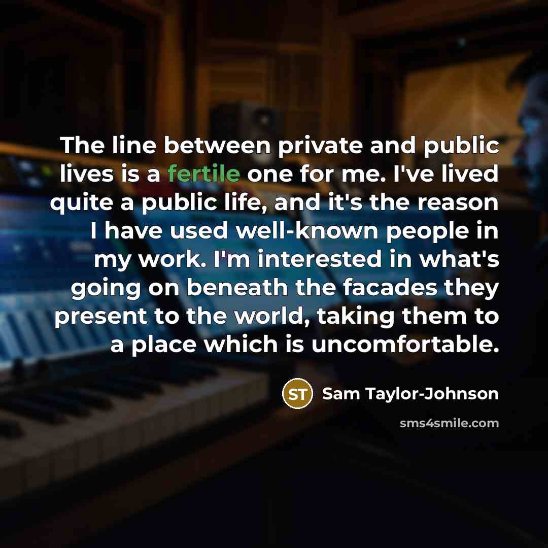 “The line between private and public lives is a fertile one for me. I've lived quite a public life, and it's the reason I have used well-known people in my work. I'm interested in what's going on beneath the facades they present to the world, taking them to a place which is uncomfortable.” quote by Sam Taylor-Johnson