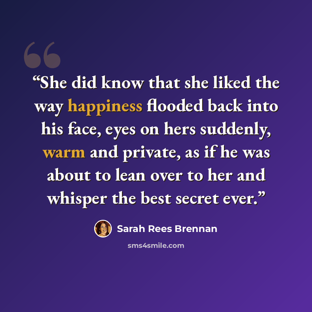 “She did know that she liked the way happiness flooded back into his face, eyes on hers suddenly, warm and private, as if he was about to lean over to her and whisper the best secret ever.” quote by Sarah Rees Brennan