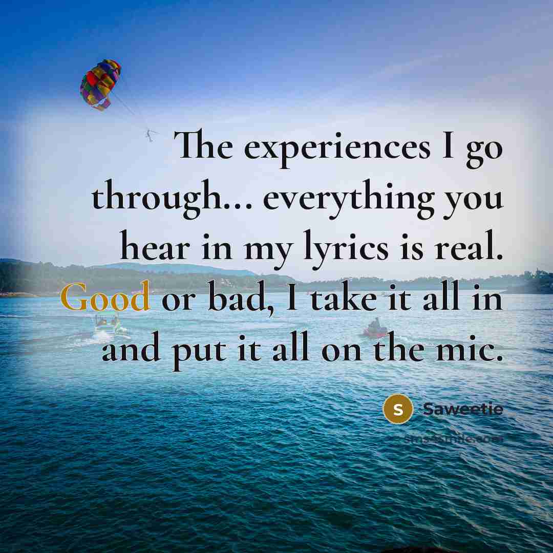 “The experiences I go through... everything you hear in my lyrics is real. Good or bad, I take it all in and put it all on the mic.” quote by Saweetie