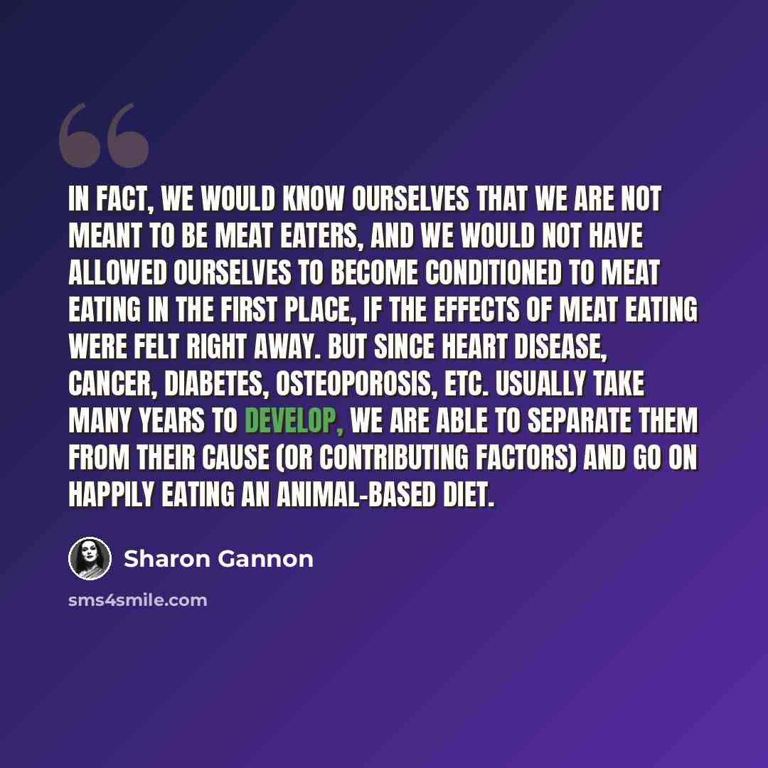 “In fact, we would know ourselves that we are not meant to be meat eaters, and we would not have allowed ourselves to become conditioned to meat eating in the first place, if the effects of meat eating were felt right away. But since heart disease, cancer, diabetes, osteoporosis, etc. usually take…” quote by Sharon Gannon